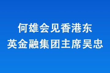 何雄會(huì)見香港東英金融集團(tuán)主席吳忠