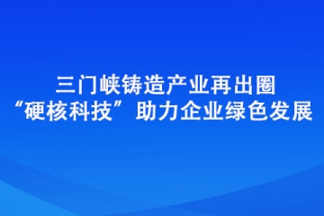 三門峽鑄造產(chǎn)業(yè)再出圈 “硬核科技”助力企業(yè)綠色發(fā)展