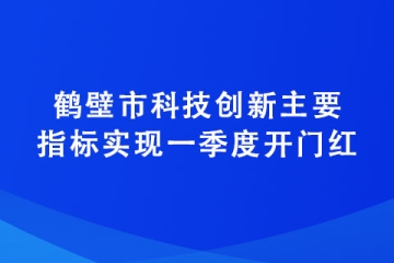 鶴壁市科技創(chuàng)新主要指標實現(xiàn)一季度開門紅