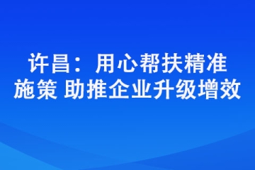 許昌：用心幫扶精準(zhǔn)施策 助推企業(yè)升級增效