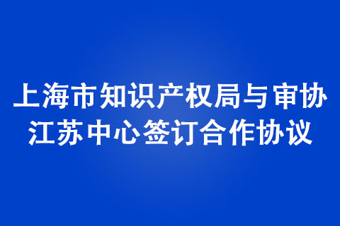 上海市知識產(chǎn)權(quán)局與審協(xié)江蘇中心簽訂合作協(xié)議