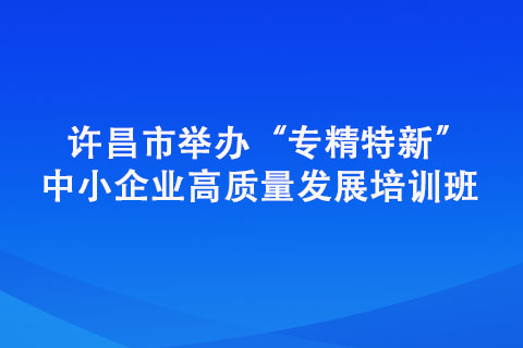 許昌市舉辦“專精特新” 中小企業(yè)高質(zhì)量發(fā)展培訓(xùn)班